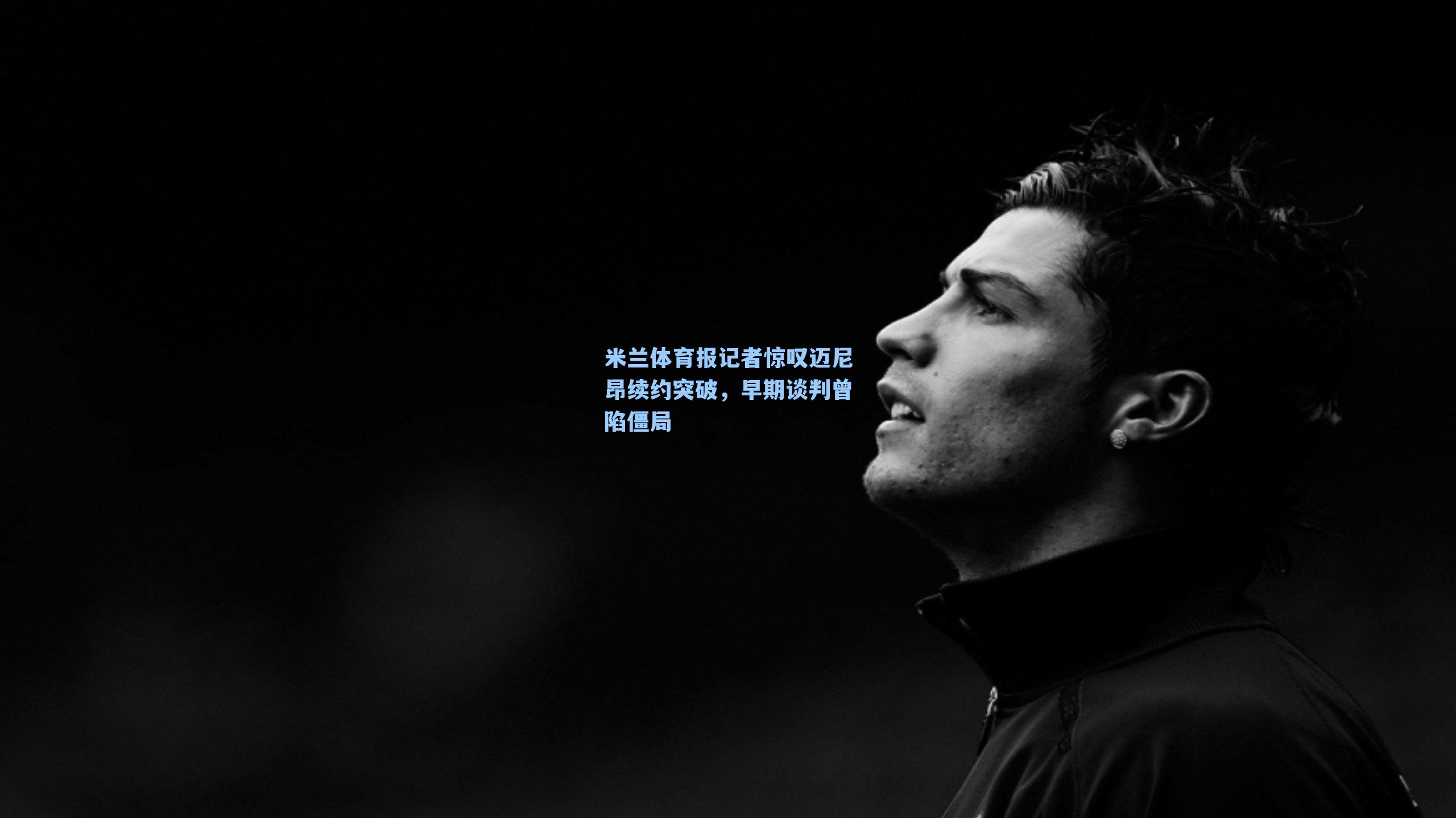 米兰体育报记者惊叹迈尼昂续约突破,早期谈判曾陷僵局