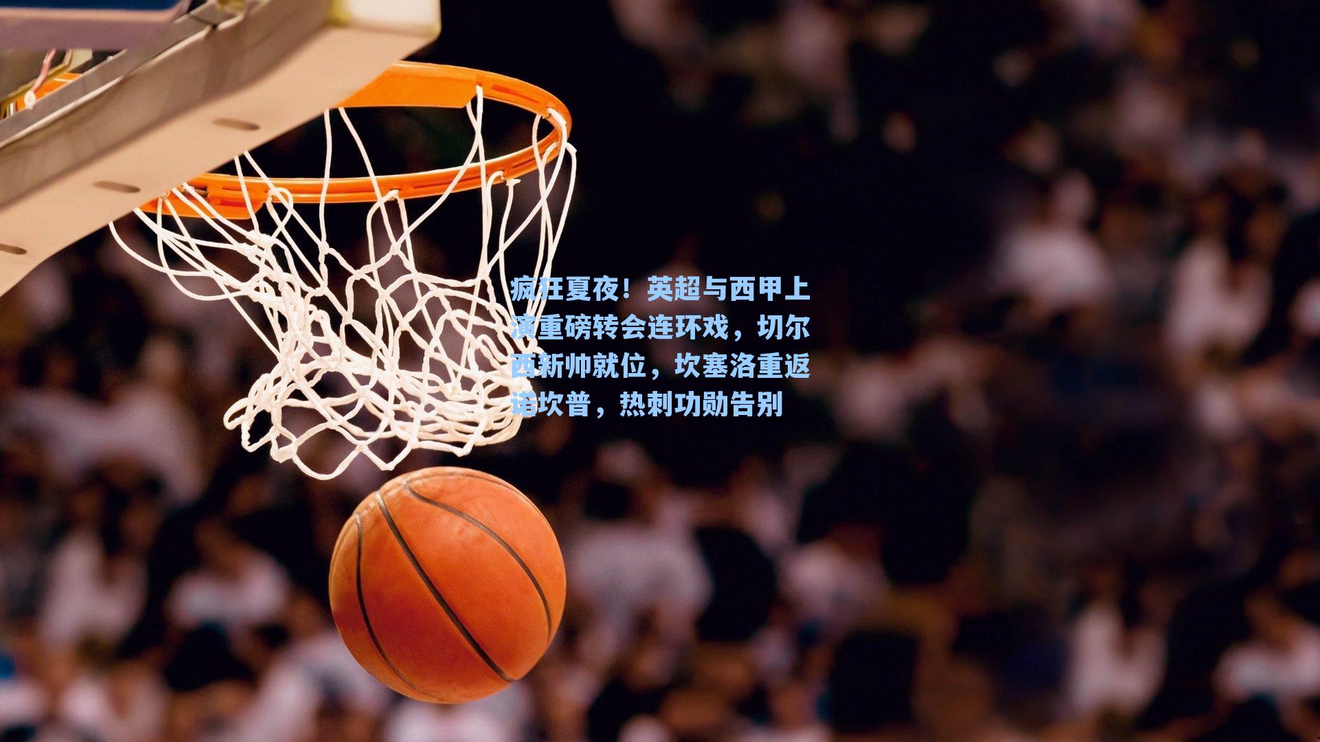 疯狂夏夜!英超与西甲上演重磅转会连环戏,切尔西新帅就位,坎塞洛重返诺坎普,热刺功勋告别